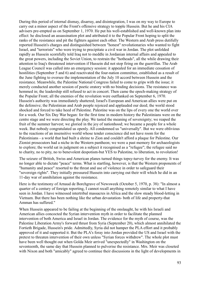 During this period of internal dismay, disarray, and disintegration, I was on my way to Europe to
carry out a minor aspect of the Front's offensive strategy to topple Hussein, But he and his CLA
advisers pre-empted us on September 1, 1970, He put his well-established and well-known plan into
effect: he disclosed an assassination plot and attributed it to the Popular Front hoping to split the
ranks of the resistance and pit the fighters against each other, The Western and Arab press dutifully
reported Hussein's charges and distinguished between "honest" revolutionaries who wanted to fight
Israel, and "terrorists" who were trying to precipitate a civil war in Jordan, The plot unfolded
rapidly as Hussein scomfully told Iraq not to meddle in Jordanian internal affairs and appealed to
the great powers, including the Soviet Union, to restrain the "hotheads", all the while drawing their
attention to Iraq's threatened intervention if Hussein did not stop firing on the guerrillas. The Arab
League Council was called into an emergency session: it appealed for an immediate cessation of
hostilities (September 5 and 6) and reactivated the four-nation committee, established as a result of
the June fighting to oversee the implementation of the July 10 accord between Hussein and the
resistance. Meanwhile, the Palestine National Congress failed to come to grips with the issue; it
merely conducted another session of poetic oratory with no binding decisions, The resistance was
hemmed in; the leadership still refused to act in concert. Then came the epoch-making strategy of
the Popular Front; all the enemies of the revolution were outflanked on September 6, 1970.
Hussein's authority was immediately shattered; Israel's European and American allies were put on
the defensive; the Palestinian and Arab people rejoiced and applauded our deed; the world stood
shocked and forced to take heed of Palestine, Palestine was on the lips of every one the world over
for a week. Our Six Day War began: for the first time in modern history the Palestinians were on the
centre stage and we were directing the play. We tasted the meaning of sovereignty; we reaped the
fruit of the summer harvest; we gloried in the joy of nationhood; we became a people for a whole
week. But nobody congratulated us openly. All condemned us "universally". But we were oblivious
to the reactions of an insensitive world whose tender conscience did not have room for the
Palestinians - a world that had built a shrine to Zion and couldn't afford a plaque for Palestine. Our
Zionist prosecutors had a niche in the Western pantheon; we were a past memory for archaeologists
to explore; the world sat in judgment on a subject it recognised as a "refugee"; the refugee said no
to charity, no to pity, no to benevolent despotism-but YES to Palestine, to liberation, to revolution!

 

 

  

The seizure of British, Swiss and American planes turned things topsy-turvey for the enemy. It was
no longer able to dictate "peace" terms. What is startling, however, is that the Western proponents of
“humanity and peace” resorted to the threat and use of violence in order to safeguard their
“sovereign rights”. They initially pressured Hussein into carrying out their will which he did in an
11-day war of annihilation against the resistance.

Here is the testimony of Amaud de Borchgrave of Newsweek (October 5, 1970, p. 38); "In almost a
quarter of a century of foreign reporting, I cannot recall anything remotely similar to what I have
seen in Jordan. I have witnessed intertribal massacres in Africa and the slow steady blood-letting in
Vietnam. But there has been nothing like the urban devastation- both of life and property-that
‘Amman has suffered."

When Hussein appeared to be failing at the beginning of the onslaught, he with his Israeli and
American allies concocted the Syrian intervention myth in order to facilitate the planned
intervention of both America and Israel in Jordan. The evidence for the myth of course, was the
Palestine Liberation Army's forward thrust from Syria (September 20), which almost annihilated the
Fortieth Brigade, Hussein’s pride, Admittedly, Syria did not hamper the PLA effort and it probably
approved of it and supported it, But the PLA's foray into Jordan provided the US and Israel with the
pretext to threaten intervention of their own unless "Syrian forces withdrew". The whole plot must
have been well thought out when Golda Meir arrived "unexpectedly" in Washington on the
seventeenth, the same day that Hussein planned to pulverise the resistance. Mrs. Meir was closeted
with Nixon and both "amicably" agreed to continue their discussions in the light of developments in

93

